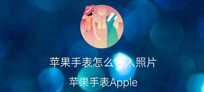 苹果手表怎么导入照片 苹果手表Apple Watch怎么同步导入音乐？